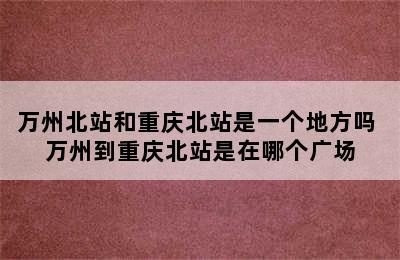 万州北站和重庆北站是一个地方吗 万州到重庆北站是在哪个广场